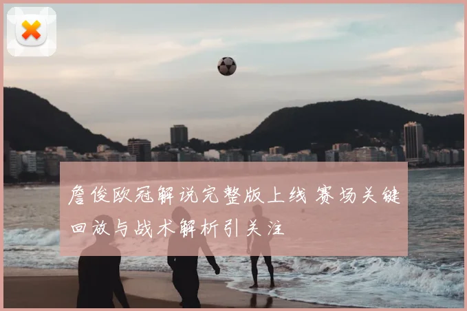 詹俊欧冠解说完整版上线 赛场关键回放与战术解析引关注